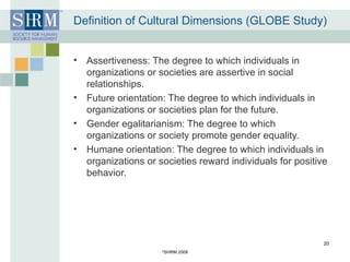 Definition of Cultural Dimensions (GLOBE Study) Assertiveness: The degree to which individuals in organizations or societies are assertive in social relationships. Future orientation: The degree to which individuals in organizations or societies plan for the future. Gender egalitarianism: The degree to which organizations or society promote gender equality. Humane orientation: The degree to which individuals in organizations or societies reward individuals for positive behavior. © SHRM 2008 