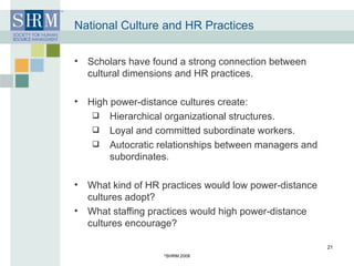 National Culture and HR Practices Scholars have found a strong connection between cultural dimensions and HR practices. High power-distance cultures create: Hierarchical organizational structures.  Loyal and committed subordinate workers. Autocratic relationships between managers and subordinates. What kind of HR practices would low power-distance cultures adopt? What staffing practices would high power-distance cultures encourage? © SHRM 2008 