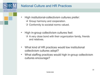 National Culture and HR Practices High institutional-collectivism cultures prefer: Group harmony and cooperation. Conformity to societal norms valued. High in-group collectivism cultures feel: A very close bond with their organization family, friends and relatives. What kind of HR practices would low institutional collectivism cultures adopt? What staffing practices would high in-group collectivism cultures encourage? © SHRM 2008 