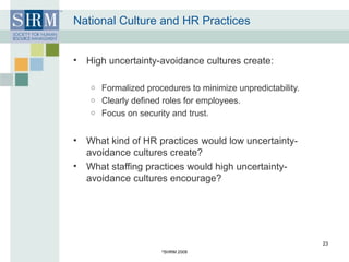 National Culture and HR Practices High uncertainty-avoidance cultures create: Formalized procedures to minimize unpredictability. Clearly defined roles for employees. Focus on security and trust. What kind of HR practices would low uncertainty-avoidance cultures create? What staffing practices would high uncertainty-avoidance cultures encourage? © SHRM 2008 