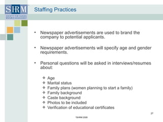 Staffing Practices Newspaper advertisements are used to brand the company to potential applicants. Newspaper advertisements will specify age and gender requirements. Personal questions will be asked in interviews/resumes about:  Age Marital status Family plans (women planning to start a family)  Family background  Caste background Photos to be included Verification of educational certificates © SHRM 2008 