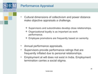 Performance Appraisal Cultural dimensions of collectivism and power distance make objective appraisals a challenge. Supervisors and subordinates develop close relationships. Organizational loyalty is as important as work performance. Employee promotions are frequently based on seniority. Annual performance appraisals. Supervisors provide performance ratings that are frequently inflated due to personal relationships.  Employment at will does not exist in India. Employment termination carries a social stigma. © SHRM 2008 