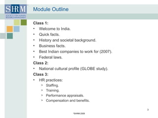 Module Outline Class 1: Welcome to India. Quick facts. History and societal background. Business facts. Best Indian companies to work for (2007). Federal laws. Class 2: National cultural profile (GLOBE study). Class 3: HR practices: Staffing. Training. Performance appraisals. Compensation and benefits. © SHRM 2008 