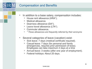 Compensation and Benefits In addition to a base salary, compensation includes: House rent allowance (HRA*). Medical allowance. Dearness allowance (DA*). Leave travel allowance (LTA*). Commuter allowance. * These allowances are frequently referred by their acronyms Several categories of leave (vacation) exist: Sick leave: 7 days (medical certificate required). Casual leave: 7 days (for personal and family emergencies, requires prior permission of boss). Employees can take maximum 2 days at a time Annual leave: 3 weeks (after one year of employment). Federal holidays: About 20 days. © SHRM 2008 