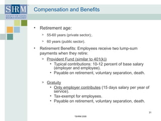 Compensation and Benefits Retirement age:  55-60 years (private sector);. 60 years (public sector). Retirement Benefits: Employees receive two lump-sum payments when they retire: Provident Fund (similar to 401(k)) Typical contributions: 10-12 percent of base salary (employer and employee). Payable on retirement, voluntary separation, death. Gratuity Only employer contributes  (15 days salary per year of service). Tax-exempt for employees. Payable on retirement, voluntary separation, death. © SHRM 2008 