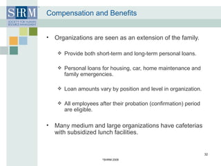 Compensation and Benefits Organizations are seen as an extension of the family. Provide both short-term and long-term personal loans. Personal loans for housing, car, home maintenance and family emergencies. Loan amounts vary by position and level in organization. All employees after their probation (confirmation) period are eligible. Many medium and large organizations have cafeterias with subsidized lunch facilities. © SHRM 2008 