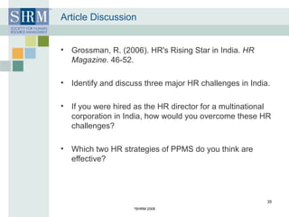 Article Discussion Grossman, R. (2006). HR's Rising Star in India.  HR Magazine . 46-52.  Identify and discuss three major HR challenges in India.   If you were hired as the HR director for a multinational corporation in India, how would you overcome these HR challenges? Which two HR strategies of PPMS do you think are effective? © SHRM 2008 