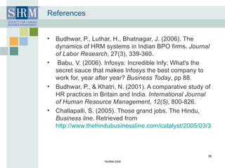 References Budhwar, P., Luthar, H., Bhatnagar, J. (2006). The dynamics of HRM systems in Indian BPO firms.  Journal of Labor Research , 27(3), 339-360.    Babu, V. (2006). Infosys: Incredible Infy; What's the secret sauce that makes Infosys the best company to work for, year after year?  Business Today , pp 88. Budhwar, P., & Khatri, N. (2001). A comparative study of HR practices in Britain and India.  International Journal of Human Resource Management ,  12(5) , 800-826. Challapalli, S. (2005). Those grand jobs. The Hindu,  Business line . Retrieved from  http://www.thehindubusinessline.com/catalyst/2005/03/31/stories/2005033100070100.htm © SHRM 2008 