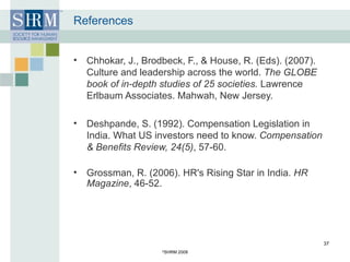 References Chhokar, J., Brodbeck, F., & House, R. (Eds). (2007). Culture and leadership across the world.  The GLOBE book of in-depth studies of 25 societies.  Lawrence Erlbaum Associates. Mahwah, New Jersey.  Deshpande, S. (1992). Compensation Legislation in India. What US investors need to know.  Compensation & Benefits Review, 24(5) , 57-60.  Grossman, R. (2006). HR's Rising Star in India.  HR Magazine , 46-52.  © SHRM 2008 