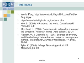 References World Flag. http://www.worldflags101.com/i/india-flag.aspx.  http://www.disabilityindia.org/pwdacts.cfm. Klie, S. (2006). HR around the world.  Canadian HR Reporter,  7-8.  Merchant, K. (2006). Companies in India offer a taste of the sweet life.  Financial Times  (Asia edition), 23-24.  Ratnam, V., & Chandra, V, (1996). Sources of diversity and the challenge before human resource management in India.  International Journal of Manpower ,  17 , (4/5), 76-96. Tyler, K. (2006). Infosys Technologies Ltd.  HR Magazine,  56–60.  © SHRM 2008 