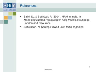 References Saini, D., & Budhwar, P. (2004). HRM in India. In  Managing Human Resources in Asia-Pacific . Routledge. London and New York.  Srinivasan, N. (2002). Flawed Law.  India Together .  © SHRM 2008 