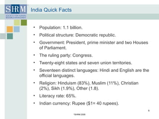 India Quick Facts Population: 1.1 billion. Political structure: Democratic republic. Government: President, prime minister and two Houses of Parliament. The ruling party: Congress. Twenty-eight states and seven union territories. Seventeen distinct languages: Hindi and English are the official languages. Religion: Hinduism (83%), Muslim (11%), Christian (2%), Sikh (1.9%), Other (1.8). Literacy rate: 65%. Indian currency: Rupee ($1= 40 rupees). © SHRM 2008 