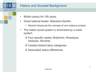 History and Societal Background British colony for 100 years. Great national leader: Mahatma Gandhi.  Ghandi introduced the concept of non-violence protest. The Indian social system is dominated by a caste system. Four specific castes; Brahmins, Khastriyas, Vaishyas, Shudras. Created distinct labor categories. Associated status differences. © SHRM 2008 