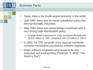 Business Facts Today, India is the fourth largest economy in the world. Until 1991, there was an import substitution policy that favored domestic industries. After 1991, there was active foreign investment with a very strong trade liberalization policy. Foreign direct investment in India increased dramatically ($15.8 million in 1997 compared with 0.3 million in 1991). In 2000, the Y2K computer crisis required worldwide computer remediation provided by software engineers. Indian software engineers were found to be very dedicated and hard-working (Friedman, T. 2005; “The World is Flat”).  © SHRM 2008 