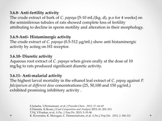 3.6.8- Anti-fertility activity
The crude extract of bark of C. papaya [5-10 mL/(kg. d), p.o for 4 weeks] on
the seminiferous tubules of rats showed complete loss of fertility
attributing to decline in sperm motility and alteration in their morphology.
3.6.9-Anti- Histaminergic activity
The crude extract of C. papaya (0.5-512 µg/mL) show anti histaminergic
activity by acting on H1 receptor.
3.6.10- Diuretic activity
Aqueous root extract of C. papaya when given orally at the dose of 10
mg/kg to rats produced significant diuretic activity.
3.6.11- Anti-malarial activity
The highest larval mortality in the ethanol leaf extract of C. papay against P.
falciparum at different dose concentrations (25, 50,100 and 150 μg/mL)
exhibited promising inhibitory activity .
E.Julaeha, Y.Permatasari, et al, J.Procedia Chem. 2015; 17: 66-69
E.Hainida, K.Ikram, J.Food Composition and Analysis 2015; 41: 201–211
T.Vij, Y.Prashar, et al, A.Pac. J.Trop.Dis. 2015; 5: 01-06
K. Kovendan, K. Murugan, C. Panneerselvam, et al, A.Pac.J.Trop.Dis. 2012; 2: 306-311
 