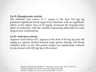 3.6.12- Hypoglycemic activity
The ethanolic leaf extract of C. papaya at the dose 5.0 mg/ kg
produced significant blood sugar level reduction with no significant
effects at the higher dose of 10 mg/kg. Increased the hypoglycemic
effect of metformin with the variables interacting differently for each
drug-extract combinations.
3.6.13- Anti-ulcer activity
Aqueous seed extract of C. papaya at the dose of 50 mg/ kg and 100
mg/kg p.o against alcohol induced acute gastric damage and blood
oxidative stress in rats. The gastric acidity was significantly reduced
in rats treated with 100 mg/ kg of the extract.
Hussein O.B. Oloyede, Matthew C. Adaja,et al, J.Integr. Med., 2015; 13: 105-114
I.E.Juárez-Rojopa,et al, Rev Bras Farmacogn 2014; 24: 341-347
Abo.K.A., Fred.J, et al, J. Ethno pharmacology 2007; 115: 67–71
 