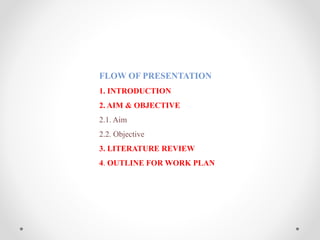 FLOW OF PRESENTATION
1. INTRODUCTION
2. AIM & OBJECTIVE
2.1. Aim
2.2. Objective
3. LITERATURE REVIEW
4. OUTLINE FOR WORK PLAN
 