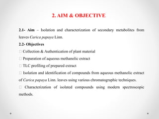 2.1- Aim – Isolation and characterization of secondary metabolites from
leaves Carica papaya Linn.
2.2- Objectives
Collection & Authentication of plant material
Preparation of aqueous methanolic extract
TLC profiling of prepared extract
Isolation and identification of compounds from aqueous methanolic extract
of Carica papaya Linn. leaves using various chromatographic techniques.
Characterization of isolated compounds using modern spectroscopic
methods.
2. AIM & OBJECTIVE
 
