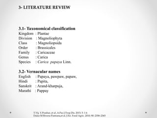 3.1- Taxonomical classification
Kingdom : Plantae
Division : Magnoliophyta
Class : Magnoliopsida
Order : Brassicales
Family : Caricaceae
Genus : Carica
Species : Carica papaya Linn.
3.2- Vernacular names
English : Papaya, pawpaw, papaw,
Hindi : Papita,
Sanskrit : Arand-kharpuja,
Marathi : Pappay
3- LITERATURE REVIEW
T.Vij, Y.Prashar, et al ,A.Pac.J.Trop.Dis. 2015; 5: 1-6
Dulce M Rivera-Pastrana,et al, J.Sci. Food Agric .2010; 90: 2358–2365
 