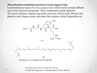 Phytochemical constituents present in Carica papaya Linn.
In phytochemical study of Carica papaya Linn. which mainly include different
type of the chemical compounds .These compounds include alkaloids,
flavonoids, Quinons, Saponin glycoside, Enzymes, Amino acids, Phenols and
phenolic acid, Organic acids, and others like creatine, cholin,Trigonelline etc.
FIGURE No.- (1) PAPAIN (2) LYCOPENE.
M.Azarkan ,et al,“J.chrom. B, 2003;790: 229–238
N. Otsuki, N.H. Dang, et al, J. Ethnopharmacol. 2010;127: 760–767.
 