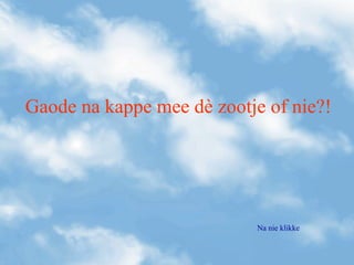 Gaode na kappe mee dè zootje of nie?!
Na nie klikke
 