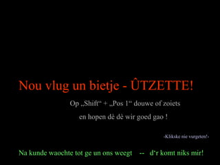 Nou vlug un bietje - ÛTZETTE!
Op „Shift“ + „Pos 1“ douwe of zoiets
en hopen dè dè wir goed gao !
Na kunde waochte tot ge un ons weegt -- d‘r komt niks mir!
-Klikske nie vurgeten!-
 