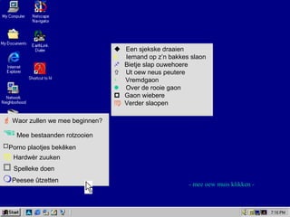  Waor zullen we mee beginnen?
Mee bestaanden rotzooien
Porno plaotjes bekêken
 Hardwèr zuuken
 Spelleke doen
Peesee ûtzetten
 Waor zullen we mee beginnen?
Mee bestaanden rotzooien
Porno plaotjes bekêken
 Hardwèr zuuken
 Spelleke doen
Peesee ûtzetten
 Een sjekske draaien
k Iemand op z’n bakkes slaon
 Bietje slap ouwehoere
 Ut oew neus peutere
 Vremdgaon
 Over de rooie gaon
 Gaon wiebere
 Verder slaopen
 Een sjekske draaien
k Iemand op z’n bakkes slaon
 Bietje slap ouwehoere
 Ut oew neus peutere
 Vremdgaon
 Over de rooie gaon
 Gaon wiebere
 Verder slaopen
- mee oew muis klikken -
 