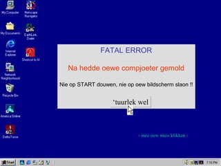 FATAL ERROR
Na hedde oewe compjoeter gemold
Nie op START douwen, nie op oew bildscherm slaon !!
FATAL ERROR
Na hedde oewe compjoeter gemold
Nie op START douwen, nie op oew bildscherm slaon !!
‘tuurlek wel‘tuurlek wel
- mee oew muis klikken -
 