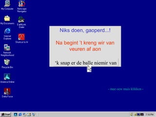 Niks doen, gaoperd...!
Na begint ’t kreng wir van
veuren af aon
Niks doen, gaoperd...!
Na begint ’t kreng wir van
veuren af aon
‘k snap er de balle niemir van‘k snap er de balle niemir van
- mee oew muis klikken -
 
