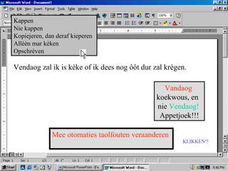 Vendaog zal ik is kèke of ik dees nog ôôt dur zal krègen.
Vandaog
koekwous, en
nie Vendaog!
Appetjoek!!!
Mee otomaties taolfouten veraanderen
KLIKKEN!!
Kappen
Nie kappen
Kopiejeren, dan deraf kieperen
Allèèn mar kèken
Opschrèven
 