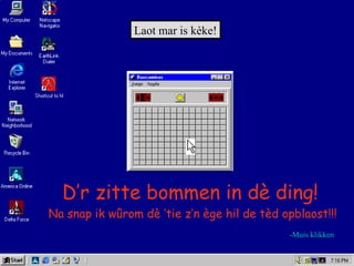 Laot mar is kèke!
Na snap ik wûrom dè ‘tie z’n ège hil de tèd opblaost!!!
-Muis klikken
D’r zitte bommen in dè ding!
 