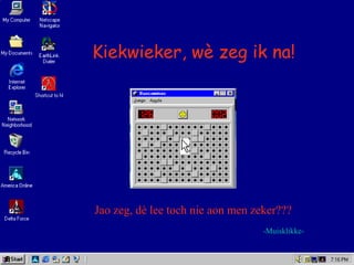 Kiekwieker, wè zeg ik na!
-Muisklikke-
Jao zeg, dè lee toch nie aon men zeker???
 