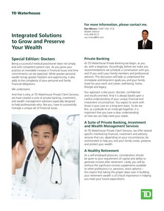 Special Edition: Doctors
Being a successful medical practitioner does not simply
end with competent patient care. As you grow your
practice an inevitable increase in financial issues and time
commitments can be expected. While greater personal
wealth brings greater freedom and opportunity, it also
adds to the complexity of your personal and family
financial obligations.
We understand.
And that is why, at TD Waterhouse Private Client Services,
we have created a suite of private banking, investment,
and wealth management solutions especially designed
to help professionals who, like you, have to successfully
manage a unique set of financial issues.
Private Banking
At TD Waterhouse Private Banking we begin, as you
do, with a diagnosis. Accordingly, before we make any
recommendations we schedule a conversation with you
and (if you wish) your family members and professional
advisors. This discussion will help us understand the
immediate and long-term goals you and your family
share for your work and career, well-being, home,
lifestyle and legacy.
Our approach is like yours: discreet, confidential
and results-oriented. And it is always based upon a
careful understanding of your unique financial and
investment circumstances. You expect to work with
those in your care on a long-term basis. So do we.
But, as a prelude to an initial get-together, it is
important that you have a clear understanding
of how we can help meet your needs.
A Suite of Private Banking, Investment
and Wealth Management Services
At TD Waterhouse Private Client Services, we offer several
specific interlocking financial, investment and advisory
services that can, depending on your circumstances, be
orchestrated to help you and your family create, preserve
and protect your wealth.
A Healthy Retirement
As a self-employed physician, consideration should
be given to your requirement of capital and ability to
generate income after retirement. Likely, you will be
without the significant income supplements available
to other professions (i.e. pensions, stock options) –
this means that taking the proper steps now in building
your retirement wealth is of critical importance in helping
you meet your future expectations.
Integrated Solutions
to Grow and Preserve
Your Wealth
Rao Movva CSWP, CIM, FCSI
Wealth Advisor
416-308-4513
rao.movva@td.com
For more information, please contact me.
 