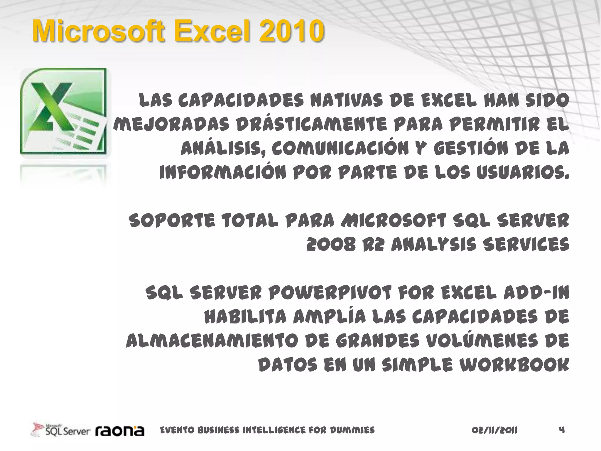 Microsoft Excel 2010

       Las capacidades nativas de Excel han sido
     mejoradas drásticamente para permitir el
           análisis, comunicación y gestión de la
         información por parte de los usuarios.

      Soporte total para Microsoft SQL Server
                      2008 R2 Analysis Services

        SQL Server PowerPivot for Excel add-in
             habilita amplía las capacidades de
      almacenamiento de grandes volúmenes de
                  datos en un simple workbook


         Evento business intelligence for Dummies   02/11/2011   4
 