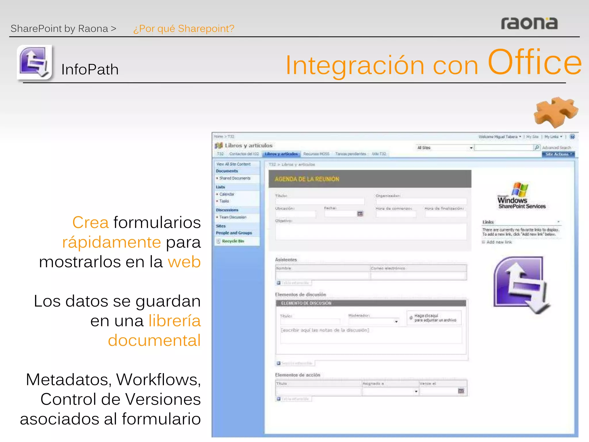 SharePoint by Raona >   ¿Por qué Sharepoint?



          InfoPath                             Integración con Office




        Crea formularios
       rápidamente para
     mostrarlos en la web

    Los datos se guardan
           en una librería
             documental

  Metadatos, Workflows,
   Control de Versiones
 asociados al formulario
 