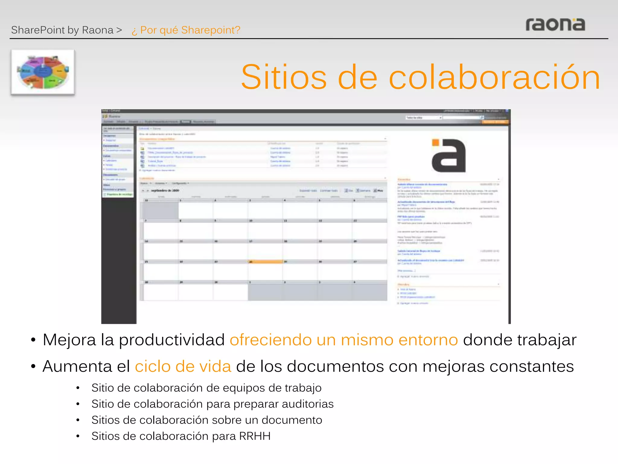 SharePoint by Raona > ¿ Por qué Sharepoint?




                                            Sitios de colaboración




   • Mejora la productividad ofreciendo un mismo entorno donde trabajar
   • Aumenta el ciclo de vida de los documentos con mejoras constantes
            •   Sitio de colaboración de equipos de trabajo
            •   Sitio de colaboración para preparar auditorias
            •   Sitios de colaboración sobre un documento
            •   Sitios de colaboración para RRHH
 