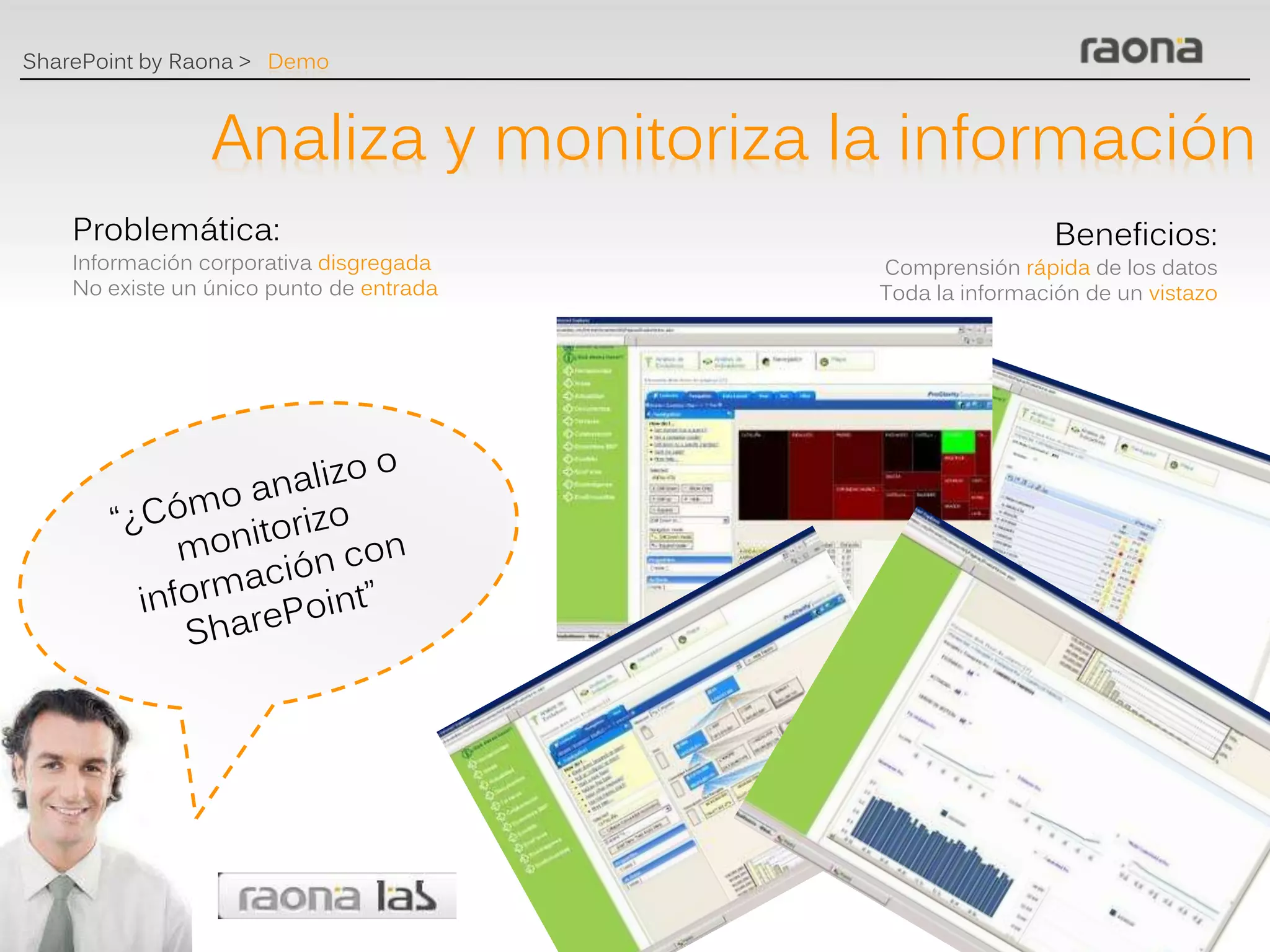 SharePoint by Raona > Demo



                 Analiza y monitoriza la información
    Problemática:                                          Beneficios:
    Información corporativa disgregada    Comprensión rápida de los datos
    No existe un único punto de entrada   Toda la información de un vistazo
 