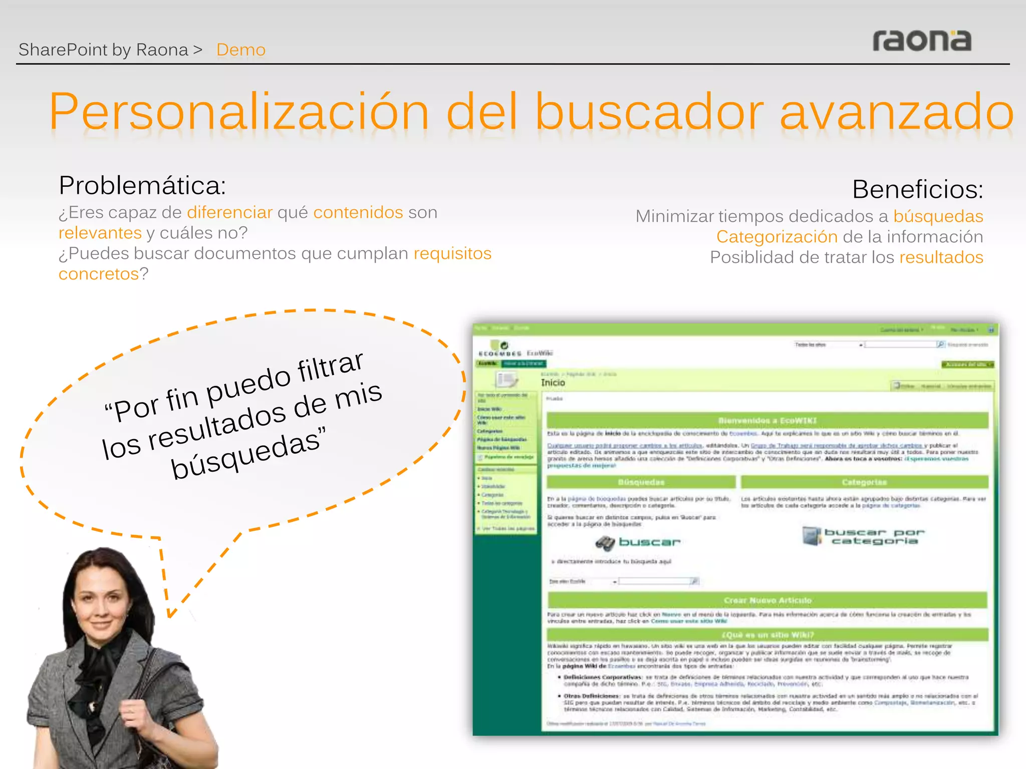 SharePoint by Raona > Demo



   Personalización del buscador avanzado
    Problemática:                                                                Beneficios:
    ¿Eres capaz de diferenciar qué contenidos son      Minimizar tiempos dedicados a búsquedas
    relevantes y cuáles no?                                     Categorización de la información
    ¿Puedes buscar documentos que cumplan requisitos           Posiblidad de tratar los resultados
    concretos?
 
