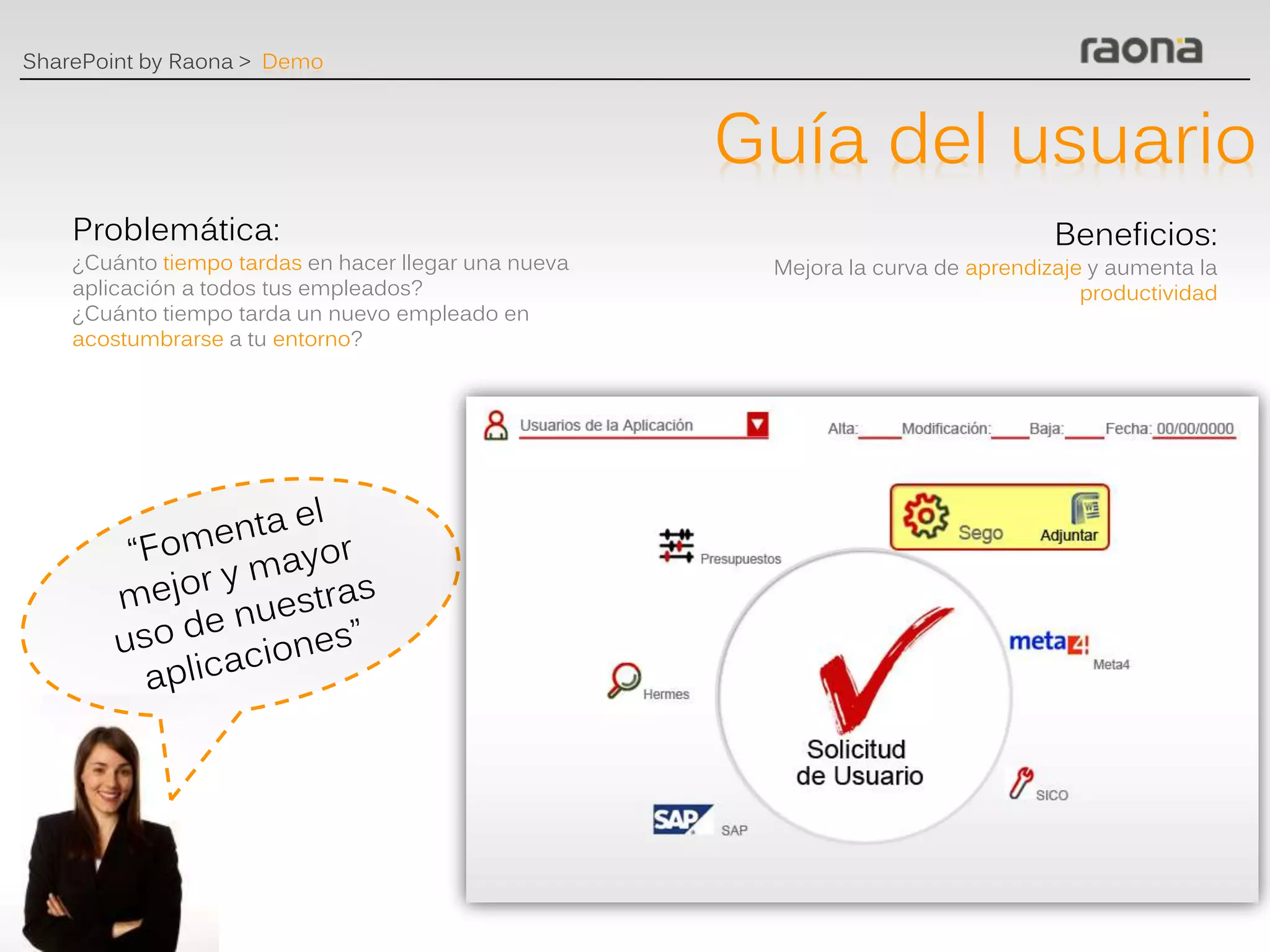 SharePoint by Raona > Demo



                                                      Guía del usuario
    Problemática:                                                                 Beneficios:
    ¿Cuánto tiempo tardas en hacer llegar una nueva    Mejora la curva de aprendizaje y aumenta la
    aplicación a todos tus empleados?                                                productividad
    ¿Cuánto tiempo tarda un nuevo empleado en
    acostumbrarse a tu entorno?
 