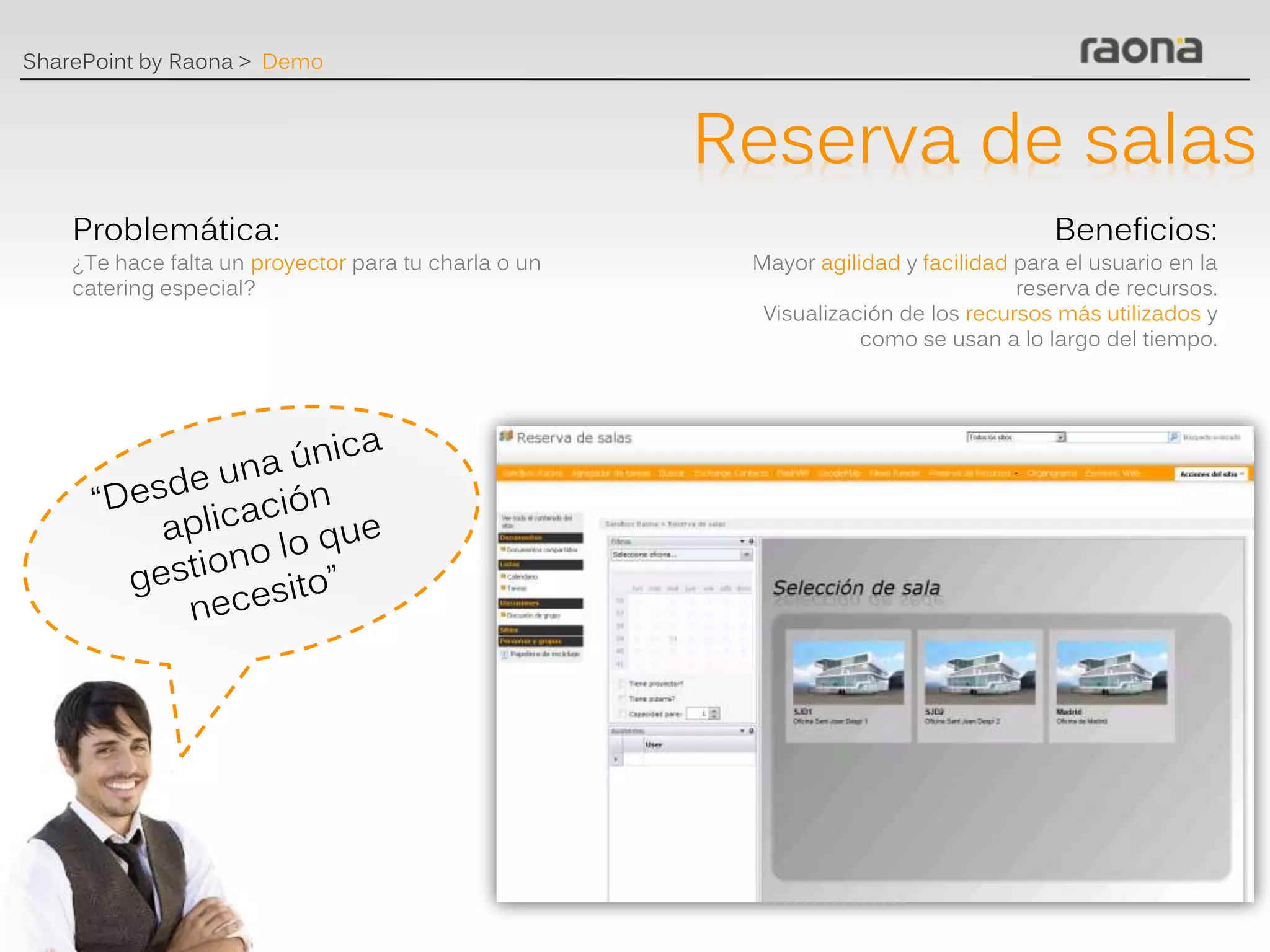 SharePoint by Raona > Demo



                                                      Reserva de salas
    Problemática:                                                                     Beneficios:
    ¿Te hace falta un proyector para tu charla o un    Mayor agilidad y facilidad para el usuario en la
    catering especial?                                                            reserva de recursos.
                                                        Visualización de los recursos más utilizados y
                                                                  como se usan a lo largo del tiempo.
 