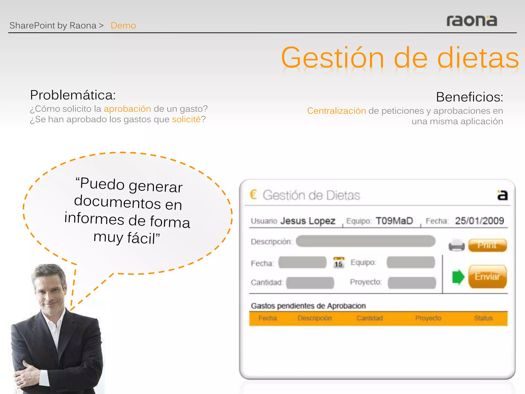 SharePoint by Raona > Demo



                                                Gestión de dietas
    Problemática:                                                              Beneficios:
    ¿Cómo solicito la aprobación de un gasto?    Centralización de peticiones y aprobaciones en
    ¿Se han aprobado los gastos que solicité?                             una misma aplicación
 