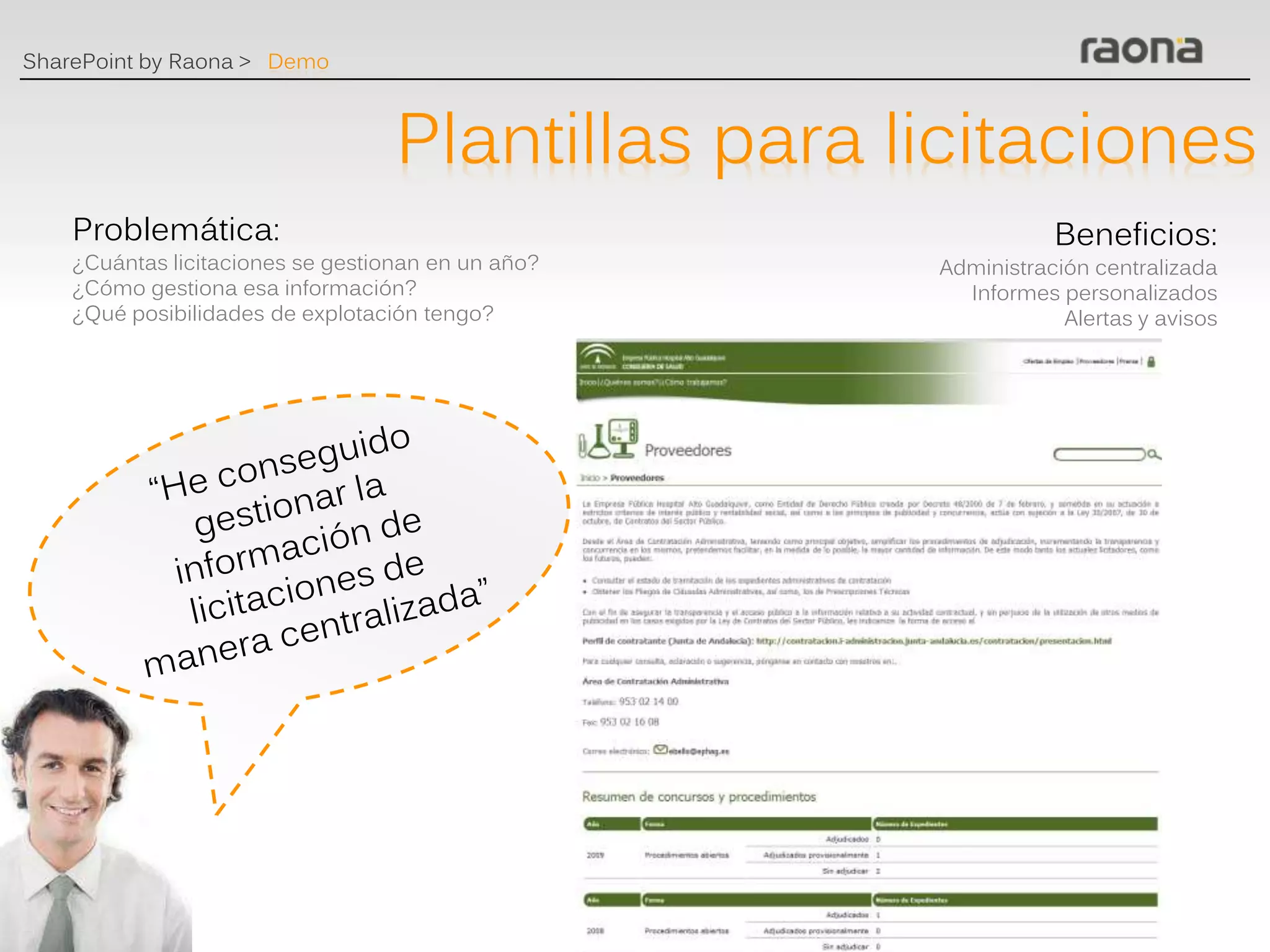 SharePoint by Raona > Demo



                                   Plantillas para licitaciones
    Problemática:                                              Beneficios:
    ¿Cuántas licitaciones se gestionan en un año?   Administración centralizada
    ¿Cómo gestiona esa información?                   Informes personalizados
    ¿Qué posibilidades de explotación tengo?                    Alertas y avisos
 