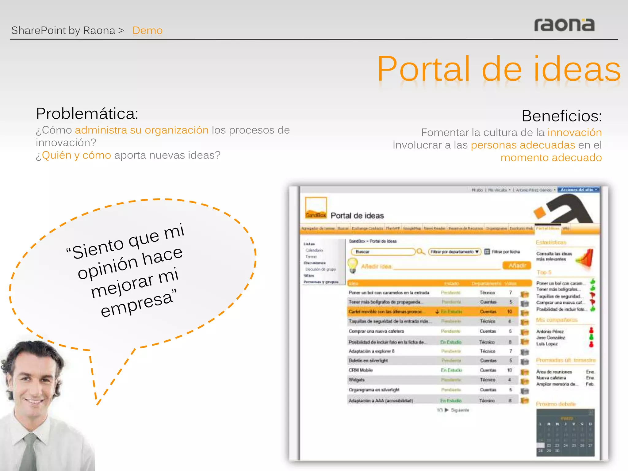 SharePoint by Raona > Demo



                                                       Portal de ideas
    Problemática:                                                                Beneficios:
    ¿Cómo administra su organización los procesos de          Fomentar la cultura de la innovación
    innovación?                                         Involucrar a las personas adecuadas en el
    ¿Quién y cómo aporta nuevas ideas?                                        momento adecuado
 
