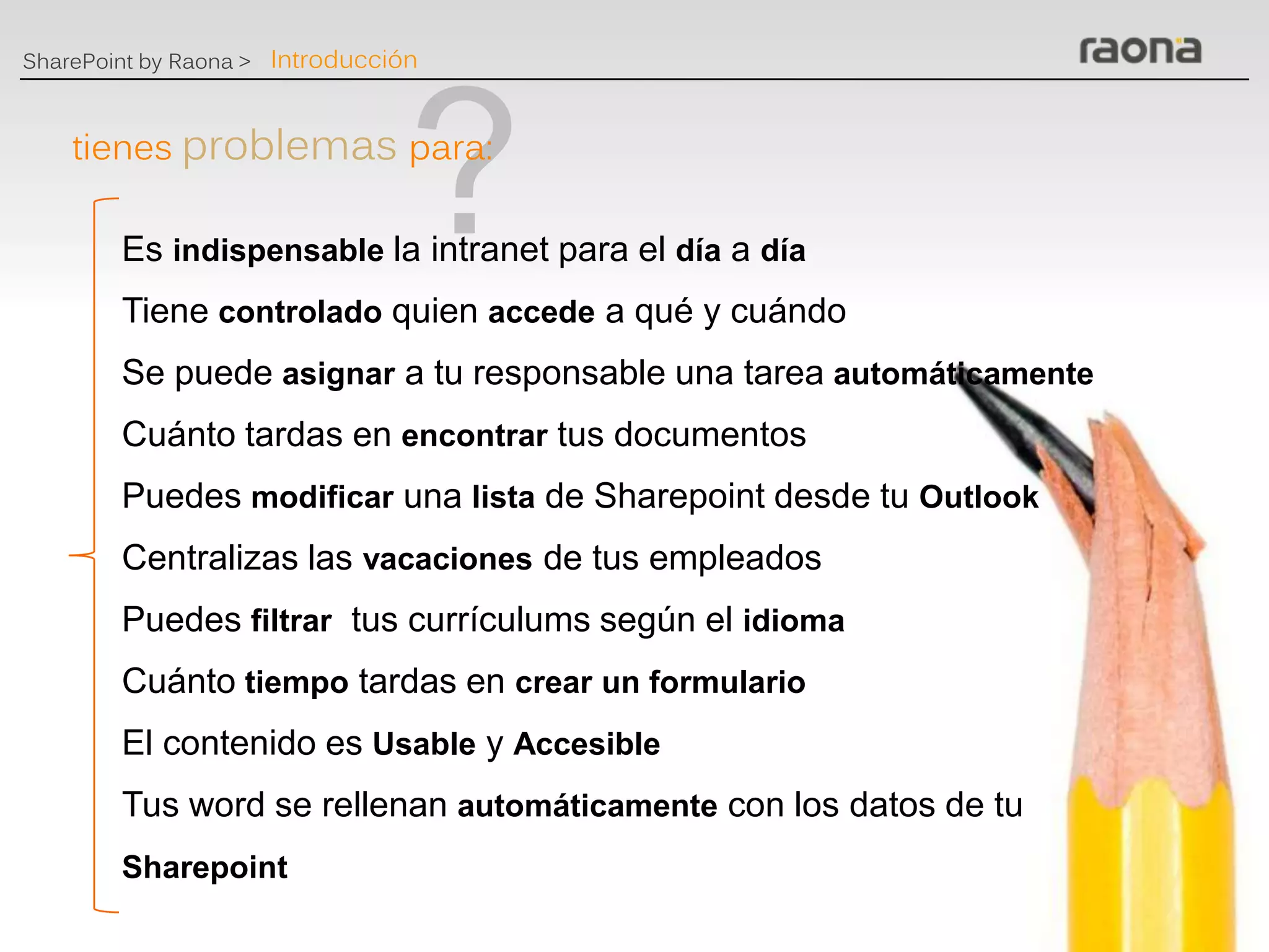 SharePoint by Raona > Introducción



    tienes problemas para:

                                 ?
        Es indispensable la intranet para el día a día
        Tiene controlado quien accede a qué y cuándo
        Se puede asignar a tu responsable una tarea automáticamente
        Cuánto tardas en encontrar tus documentos
        Puedes modificar una lista de Sharepoint desde tu Outlook
        Centralizas las vacaciones de tus empleados
        Puedes filtrar tus currículums según el idioma
        Cuánto tiempo tardas en crear un formulario
        El contenido es Usable y Accesible
        Tus word se rellenan automáticamente con los datos de tu
        Sharepoint
 