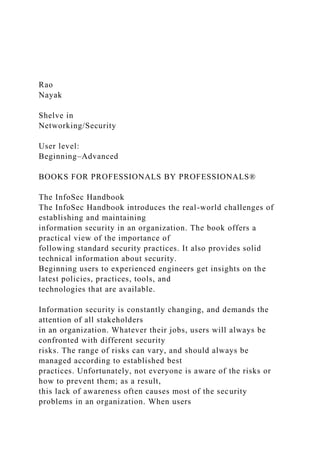 Rao
Nayak
Shelve in
Networking/Security
User level:
Beginning–Advanced
BOOKS FOR PROFESSIONALS BY PROFESSIONALS®
The InfoSec Handbook
The InfoSec Handbook introduces the real-world challenges of
establishing and maintaining
information security in an organization. The book offers a
practical view of the importance of
following standard security practices. It also provides solid
technical information about security.
Beginning users to experienced engineers get insights on the
latest policies, practices, tools, and
technologies that are available.
Information security is constantly changing, and demands the
attention of all stakeholders
in an organization. Whatever their jobs, users will always be
confronted with different security
risks. The range of risks can vary, and should always be
managed according to established best
practices. Unfortunately, not everyone is aware of the risks or
how to prevent them; as a result,
this lack of awareness often causes most of the security
problems in an organization. When users
 