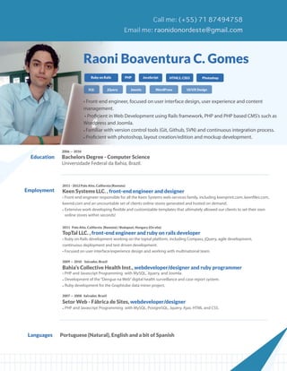 Raoni Boaventura C. Gomes
                                  Ruby on Rails         PHP          JavaScript     HTML5, CSS3       Photoshop


                                SQL           jQuery        Joomla           WordPress       UI/UX Design


                             • Front-end engineer, focused on user interface design, user experience and content
                             management.
                              • Proficient in Web Development using Rails framework, PHP and PHP based CMS’s such as
                             Wordpress and Joomla.
                             • Familiar with version control tools (Git, Github, SVN) and continuous integration process.
                             • Proficient with photoshop, layout creation/edition and mockup development.

              2006 — 2010
  Education   Bachelors Degree - Computer Science
              Universidade Federal da Bahia, Brazil.



               2011 - 2012 Palo Alto, California (Remote)
Employment     Keen Systems LLC. , front-end engineer and designer
               • Front-end engineer responsible for all the Keen Systems web-services family, including keenprint.com, keenfiles.com,
               keenid.com and an uncountable set of clients online stores generated and hosted on demand.
               • Extensive work developing flexible and customizable templates that ultimately allowed our clients to set their own
                 online stores within seconds!

               2011 Palo Alto, California (Remote) / Budapest, Hungary (On site)
               TopTal LLC. , front-end engineer and ruby on rails developer
               • Ruby on Rails development working on the toptal platform, including Compass, jQuery, agile development,
               continuous deployment and test driven development.
               • Focused on user interface/experience design and working with multinational team.

               2009 — 2010 Salvador, Brazil

               Bahia’s Collective Health Inst., webdeveloper/designer and ruby programmer
               • PHP and Javascript Programming with MySQL, Jquery, and Joomla.
               • Development of the “Dengue na Web” digital health surveillance and case report system.
               • Ruby development for the Graphtube data miner project.

               2007 — 2008 Salvador, Brazil

               Setor Web - Fábrica de Sites, webdeveloper/designer
               • PHP and Javascript Programming with MySQL, PostgreSQL, Jquery, Ajax, HTML and CSS.




 Languages    Portuguese (Natural), English and a bit of Spanish
 