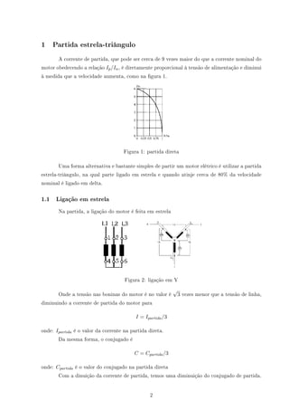 1 Partida estrela-triângulo
A corrente de partida, que pode ser cerca de 9 vezes maior do que a corrente nominal do
motor obedecendo a relação Ip/In, é diretamente proporcional à tensão de alimentação e diminui
à medida que a velocidade aumenta, como na gura 1.
Figura 1: partida direta
Uma forma alternativa e bastante simples de partir um motor elétrico é utilizar a partida
estrela-triângulo, na qual parte ligado em estrela e quando atinje cerca de 80% da velocidade
nominal é ligado em delta.
1.1 Ligação em estrela
Na partida, a ligação do motor é feita em estrela
Figura 2: ligação em Y
Onde a tensão nas boninas do motor é no valor é
√
3 vezes menor que a tensão de linha,
diminuindo a corrente de partida do motor para
I = Ipartida/3
onde: Ipartida é o valor da corrente na partida direta.
Da mesma forma, o conjugado é
C = Cpartida/3
onde: Cpartida é o valor do conjugado na partida direta
Com a dinuição da corrente de partida, temos uma diminuição do conjugado de partida.
2
 