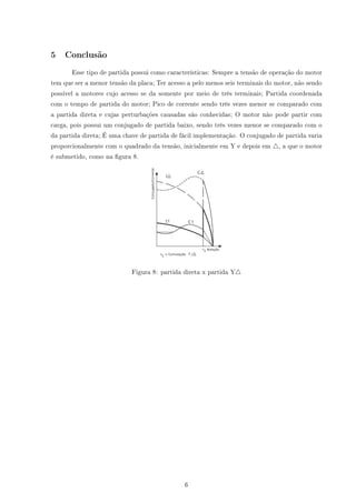 5 Conclusão
Esse tipo de partida possui como características: Sempre a tensão de operação do motor
tem que ser a menor tensão da placa; Ter acesso a pelo menos seis terminais do motor, não sendo
possível a motores cujo acesso se da somente por meio de três terminais; Partida coordenada
com o tempo de partida do motor; Pico de corrente sendo três vezes menor se comparado com
a partida direta e cujas perturbações causadas são conhecidas; O motor não pode partir com
carga, pois possui um conjugado de partida baixo, sendo três vezes menor se comparado com o
da partida direta; É uma chave de partida de fácil implementação. O conjugado de partida varia
proporcionalmente com o quadrado da tensão, inicialmente em Y e depois em , a que o motor
é submetido, como na gura 8.
Figura 8: partida direta x partida Y
6
 