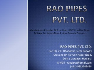 Manufacturer & Supplier Of R.c.c. Pipes, HDPE Lined Rcc Pipes,
Pe Lining Rcc jacking Pipes & other Concrete Products

RAO PIPES PVT. LTD.
Sec-98, Vill.-Dhanawas, Near Railway
Crossing On Farrukh Nagar Road,
Distt.:-Gurgaon, Haryana
E-Mail:- raopipes@gmail.com
(+91)-9813948488

 