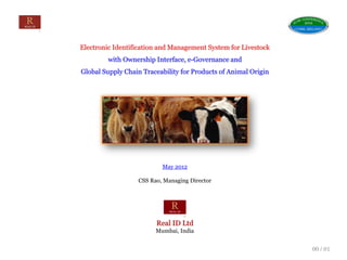 Electronic Identification and Management System for Livestock
                    with Ownership Interface, e-Governance and
           Global Supply Chain Traceability for Products of Animal Origin




                                     May 2012

                             CSS Rao, Managing Director




                                   Real ID Ltd
                                   Mumbai, India


May 2012                                                                    00 / 01
 